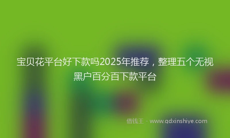 宝贝花平台好下款吗2025年推荐，整理五个无视黑户百分百下款平台