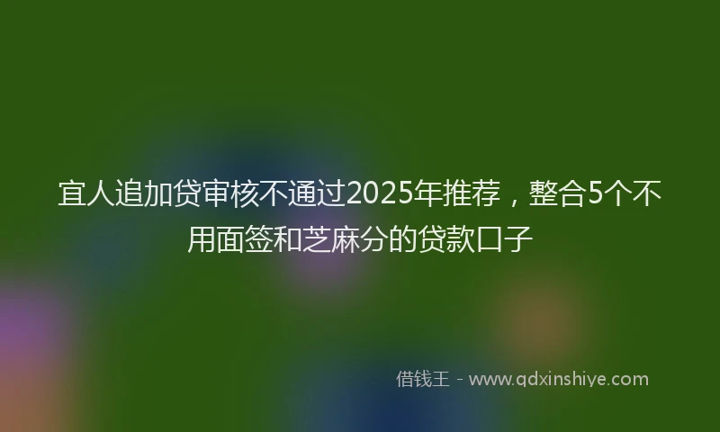 宜人追加贷审核不通过2025年推荐，整合5个不用面签和芝麻分的贷款口子