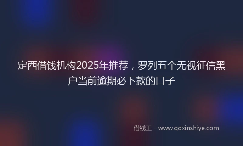 定西借钱机构2025年推荐，罗列五个无视征信黑户当前逾期必下款的口子
