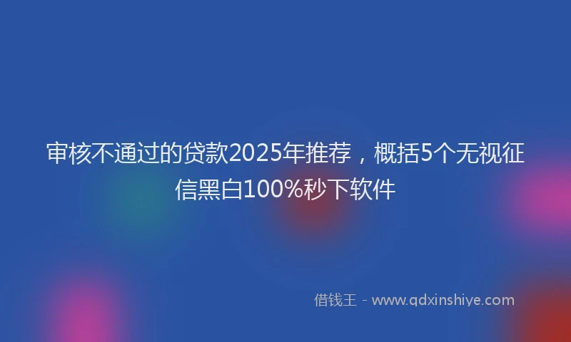 审核不通过的贷款2025年推荐，概括5个无视征信黑白100%秒下软件