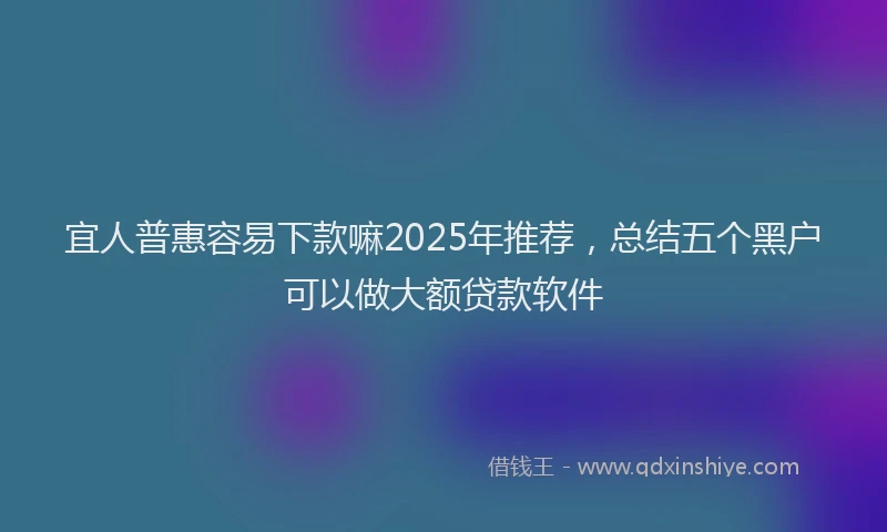 宜人普惠容易下款嘛2025年推荐，总结五个黑户可以做大额贷款软件