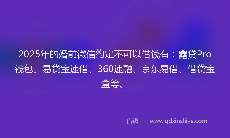 2025年的婚前微信约定不可以借钱有：鑫贷Pro钱包、易贷宝速借、360速融、京东易借、借贷宝盒等。