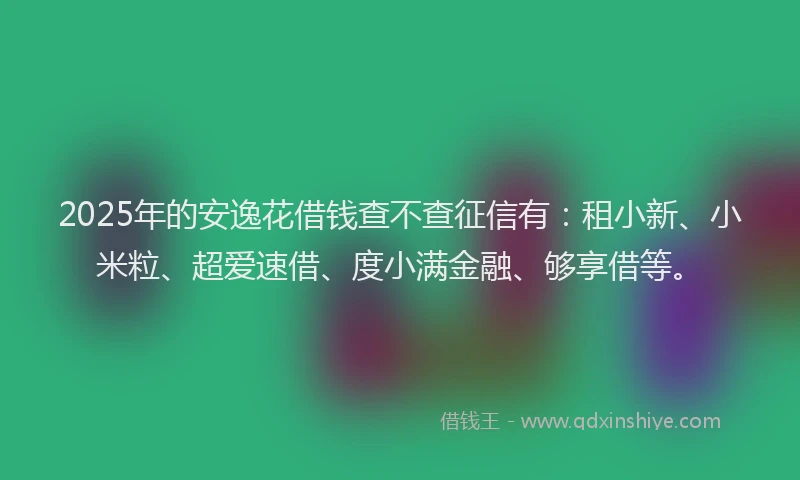 2025年的安逸花借钱查不查征信有：租小新、小米粒、超爱速借、度小满金融、够享借等。