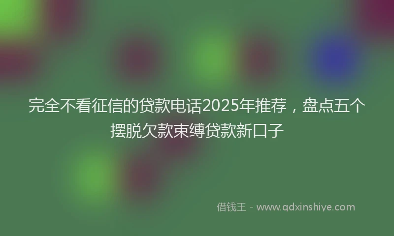 完全不看征信的贷款电话2025年推荐，盘点五个摆脱欠款束缚贷款新口子