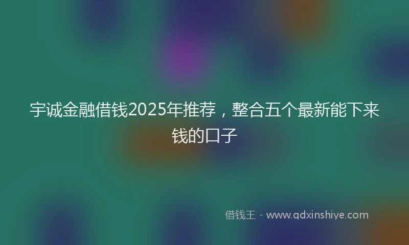 宇诚金融借钱2025年推荐，整合五个最新能下来钱的口子