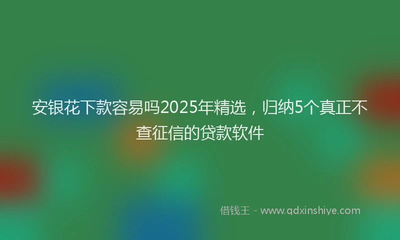 安银花下款容易吗2025年精选，归纳5个真正不查征信的贷款软件