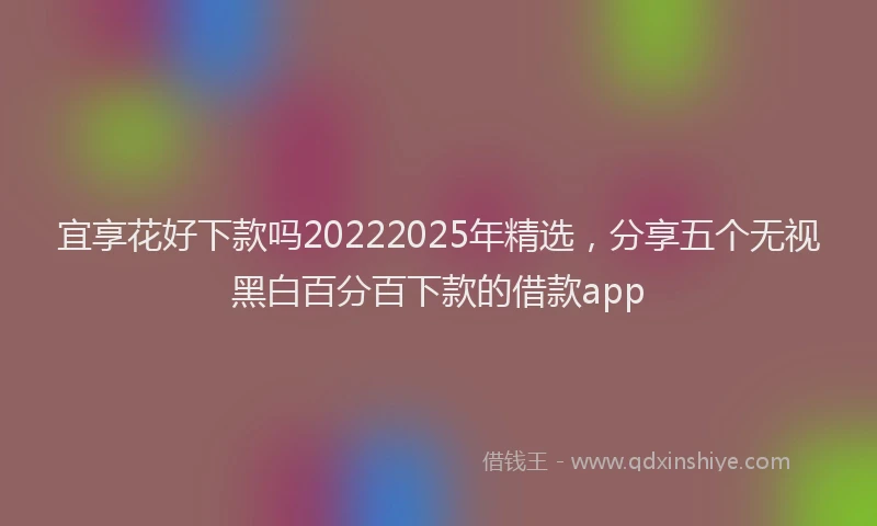 宜享花好下款吗20222025年精选，分享五个无视黑白百分百下款的借款app