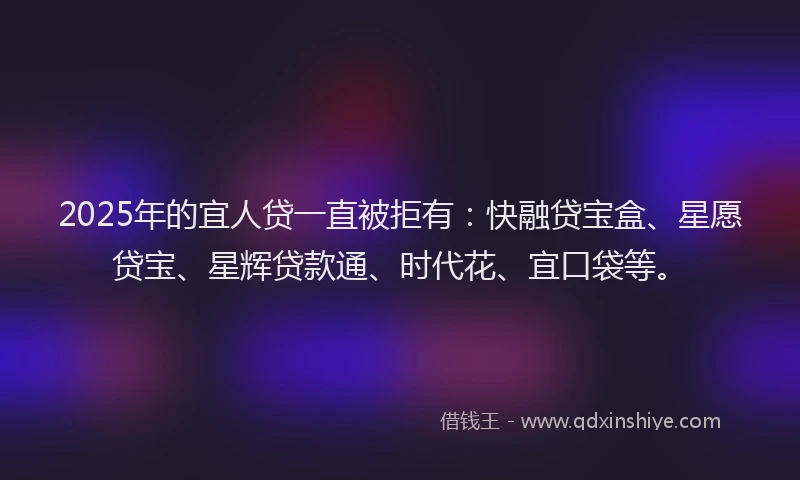 2025年的宜人贷一直被拒有：快融贷宝盒、星愿贷宝、星辉贷款通、时代花、宜口袋等。