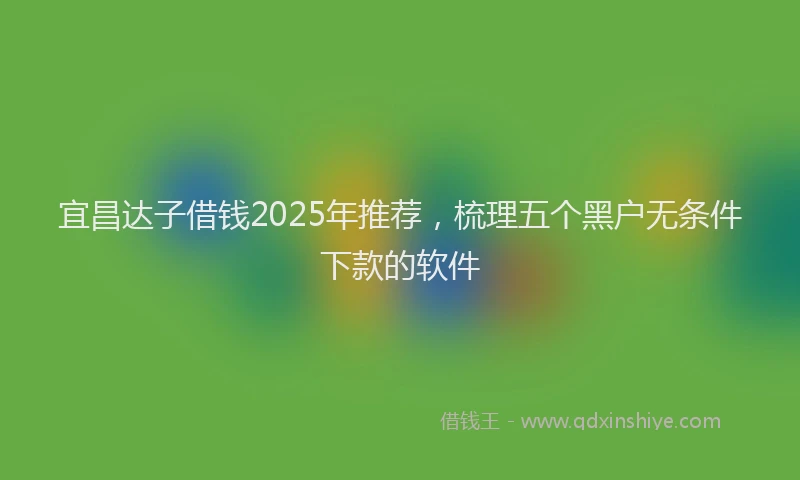 宜昌达子借钱2025年推荐，梳理五个黑户无条件下款的软件