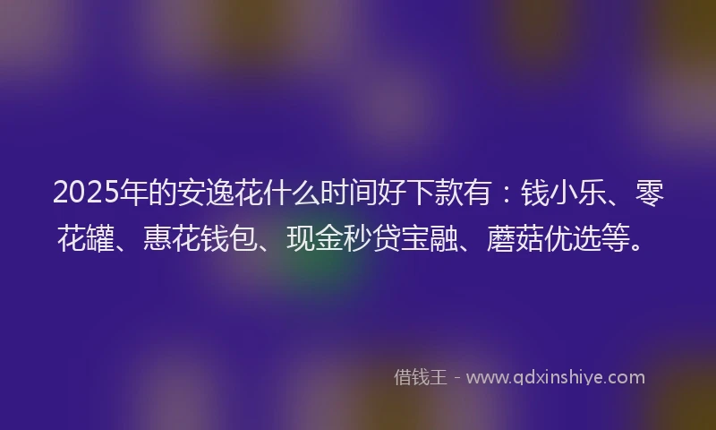 2025年的安逸花什么时间好下款有：钱小乐、零花罐、惠花钱包、现金秒贷宝融、蘑菇优选等。