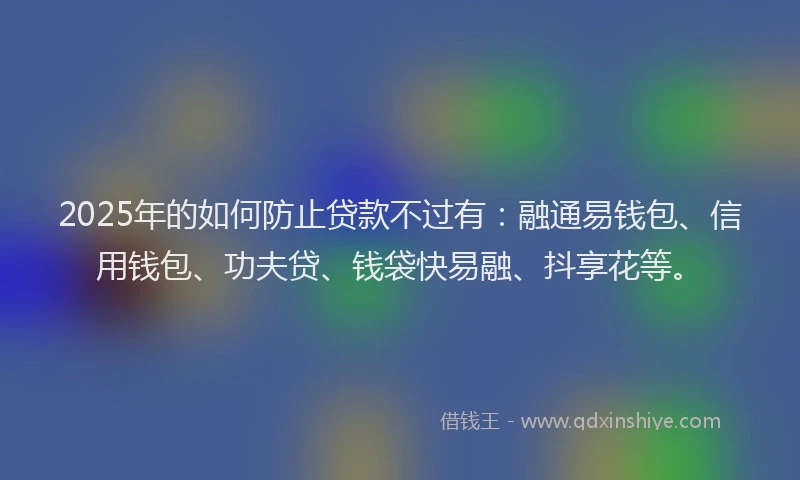 2025年的如何防止贷款不过有：融通易钱包、信用钱包、功夫贷、钱袋快易融、抖享花等。