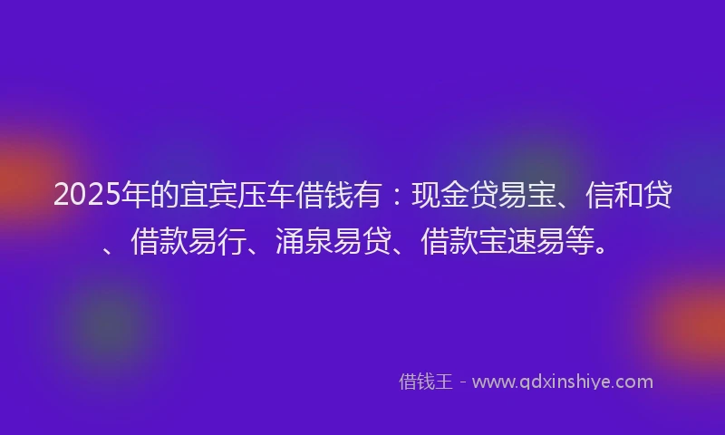 2025年的宜宾压车借钱有：现金贷易宝、信和贷、借款易行、涌泉易贷、借款宝速易等。
