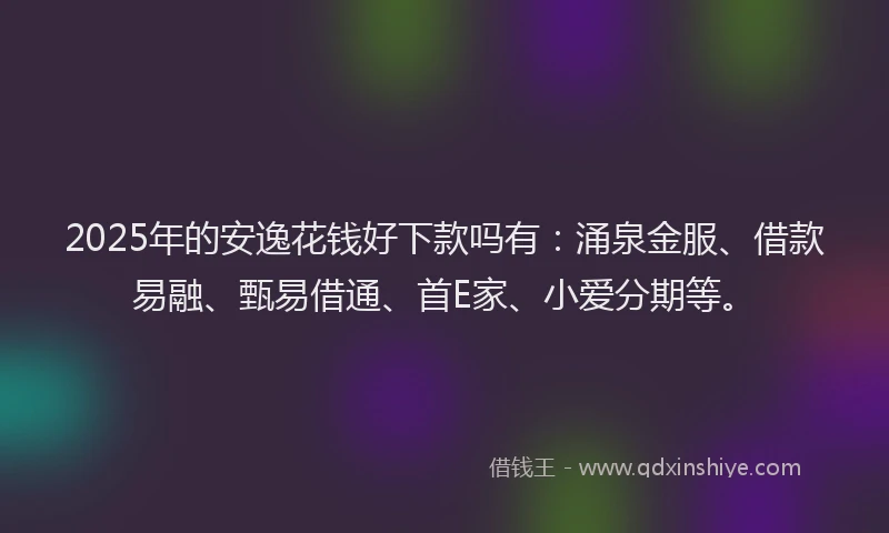 2025年的安逸花钱好下款吗有：涌泉金服、借款易融、甄易借通、首E家、小爱分期等。