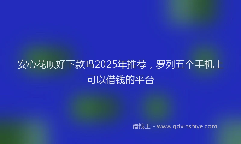 安心花呗好下款吗2025年推荐，罗列五个手机上可以借钱的平台