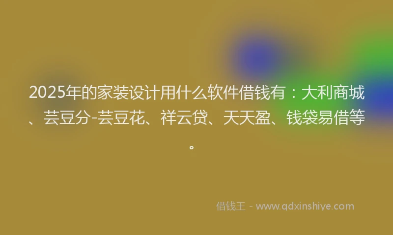 2025年的家装设计用什么软件借钱有：大利商城、芸豆分-芸豆花、祥云贷、天天盈、钱袋易借等。