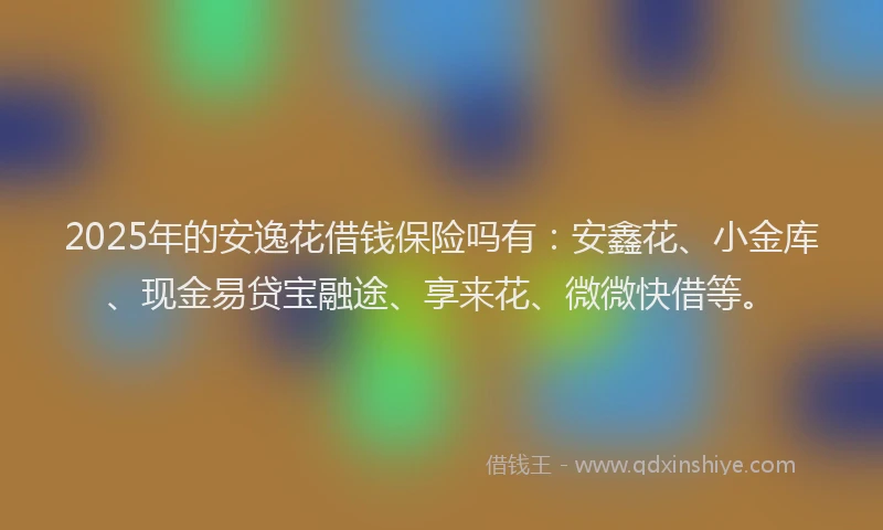 2025年的安逸花借钱保险吗有：安鑫花、小金库、现金易贷宝融途、享来花、微微快借等。