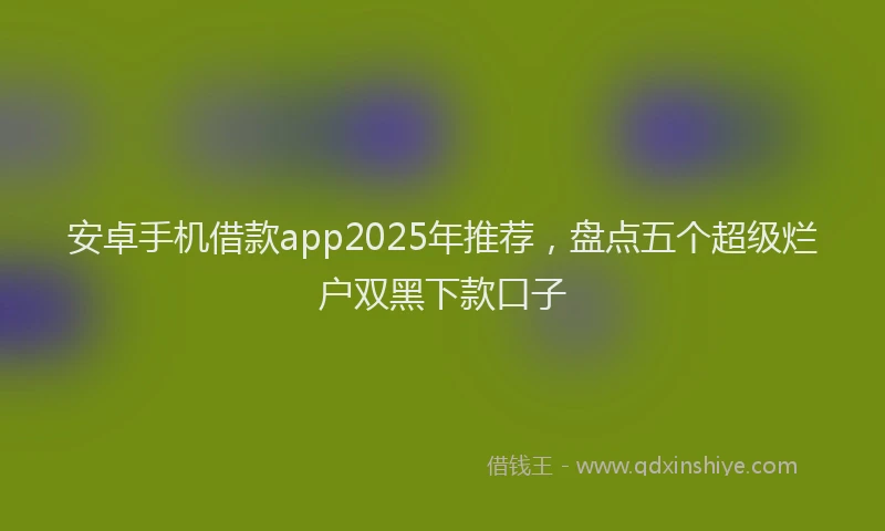 安卓手机借款app2025年推荐，盘点五个超级烂户双黑下款口子