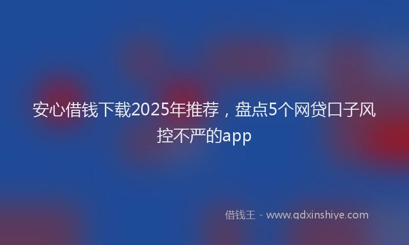 安心借钱下载2025年推荐，盘点5个网贷口子风控不严的app