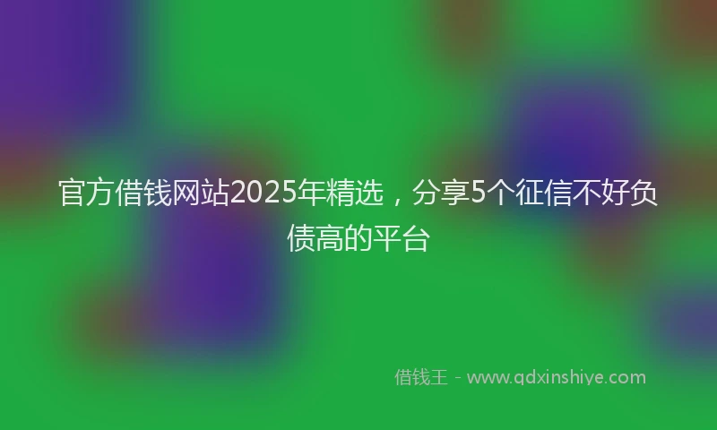 官方借钱网站2025年精选，分享5个征信不好负债高的平台
