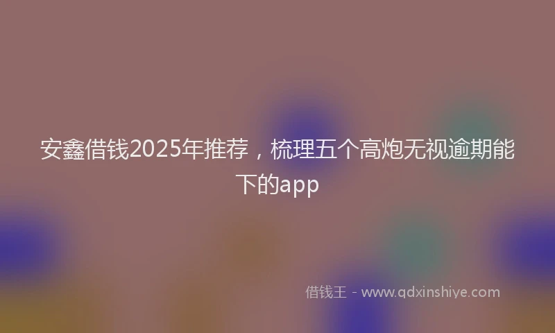 安鑫借钱2025年推荐，梳理五个高炮无视逾期能下的app