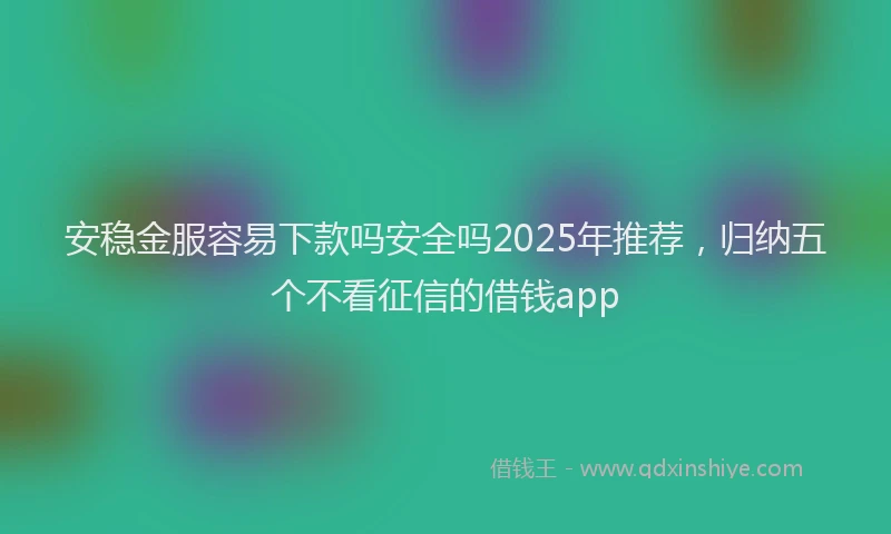 安稳金服容易下款吗安全吗2025年推荐，归纳五个不看征信的借钱app