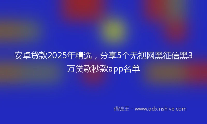 安卓贷款2025年精选，分享5个无视网黑征信黑3万贷款秒款app名单