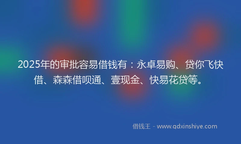 2025年的审批容易借钱有：永卓易购、贷你飞快借、森森借呗通、壹现金、快易花贷等。
