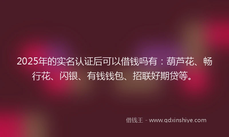 2025年的实名认证后可以借钱吗有：葫芦花、畅行花、闪银、有钱钱包、招联好期贷等。