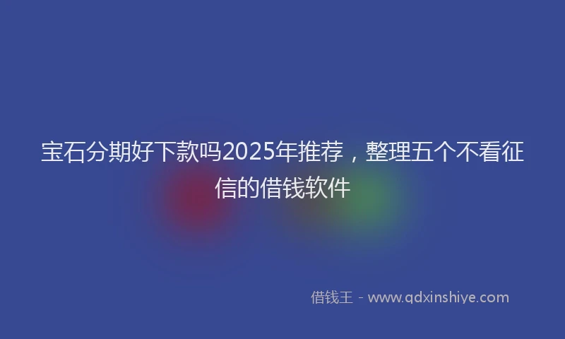 宝石分期好下款吗2025年推荐，整理五个不看征信的借钱软件