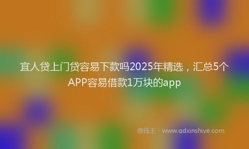 宜人贷上门贷容易下款吗2025年精选，汇总5个APP容易借款1万块的app
