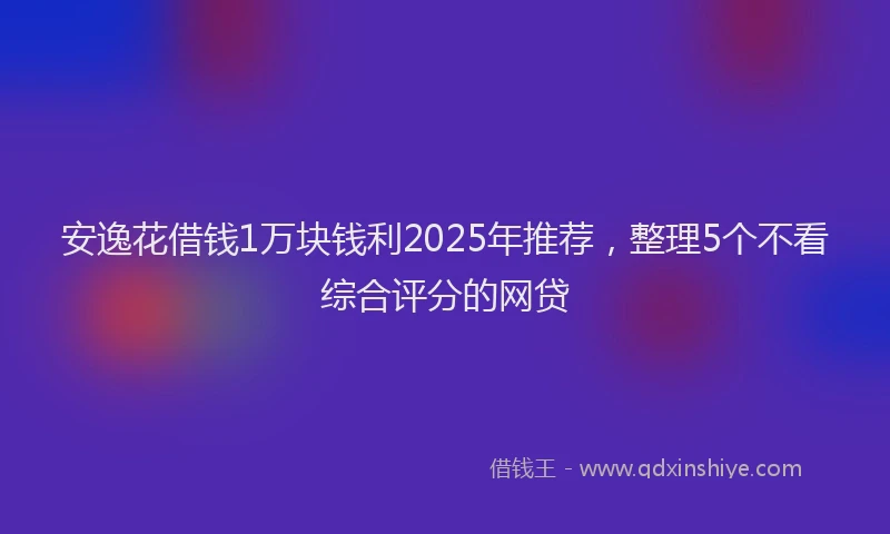 安逸花借钱1万块钱利2025年推荐，整理5个不看综合评分的网贷