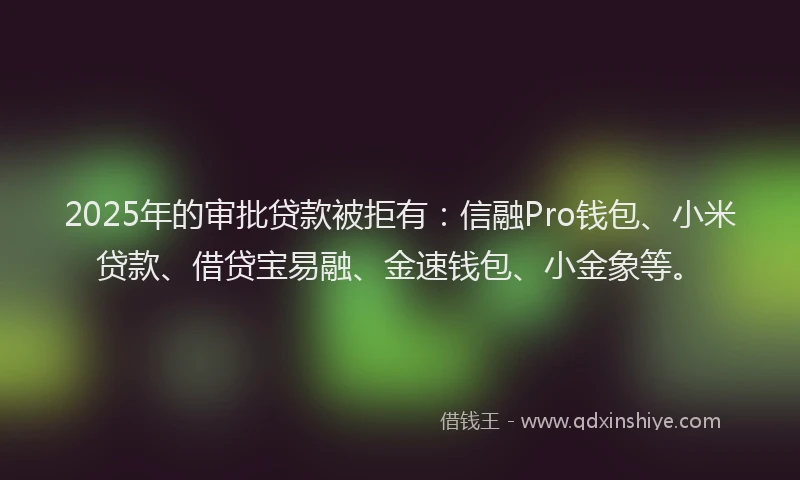 2025年的审批贷款被拒有：信融Pro钱包、小米贷款、借贷宝易融、金速钱包、小金象等。