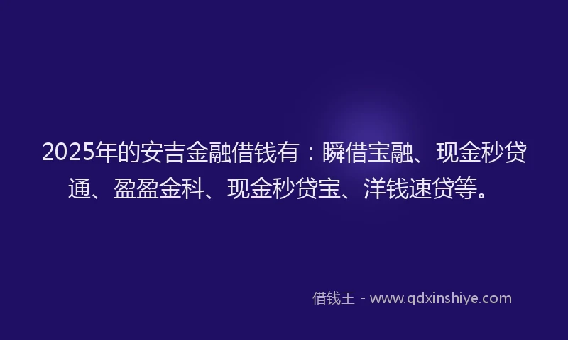 2025年的安吉金融借钱有：瞬借宝融、现金秒贷通、盈盈金科、现金秒贷宝、洋钱速贷等。