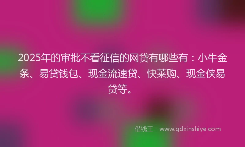 2025年的审批不看征信的网贷有哪些有：小牛金条、易贷钱包、现金流速贷、快莱购、现金侠易贷等。