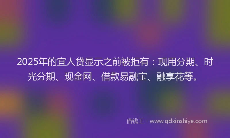 2025年的宜人贷显示之前被拒有：现用分期、时光分期、现金网、借款易融宝、融享花等。