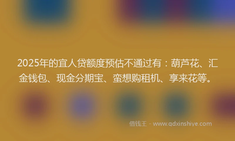 2025年的宜人贷额度预估不通过有：葫芦花、汇金钱包、现金分期宝、蛮想购租机、享来花等。