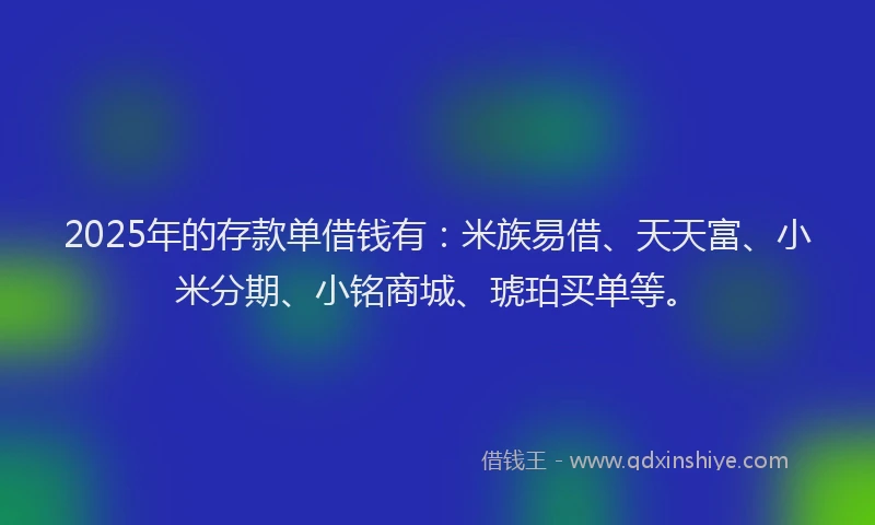 2025年的存款单借钱有：米族易借、天天富、小米分期、小铭商城、琥珀买单等。