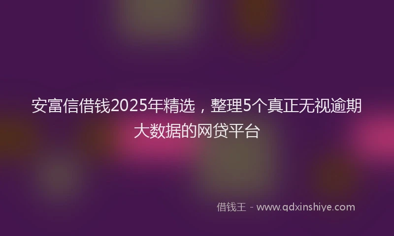 安富信借钱2025年精选，整理5个真正无视逾期大数据的网贷平台