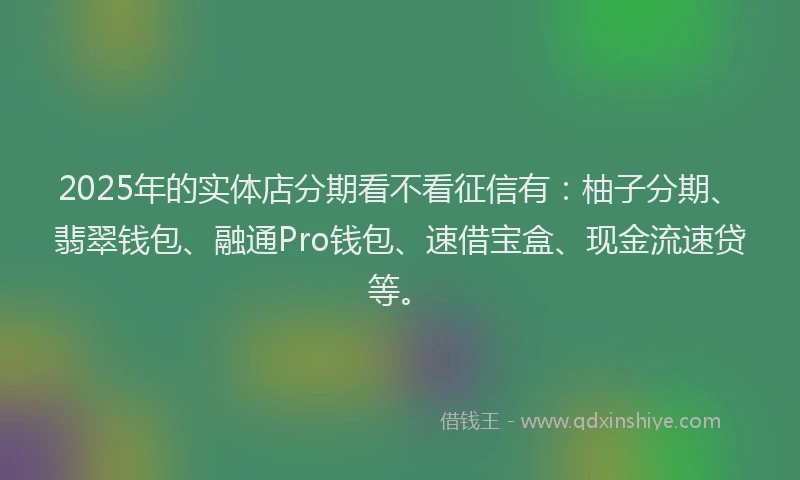 2025年的实体店分期看不看征信有：柚子分期、翡翠钱包、融通Pro钱包、速借宝盒、现金流速贷等。