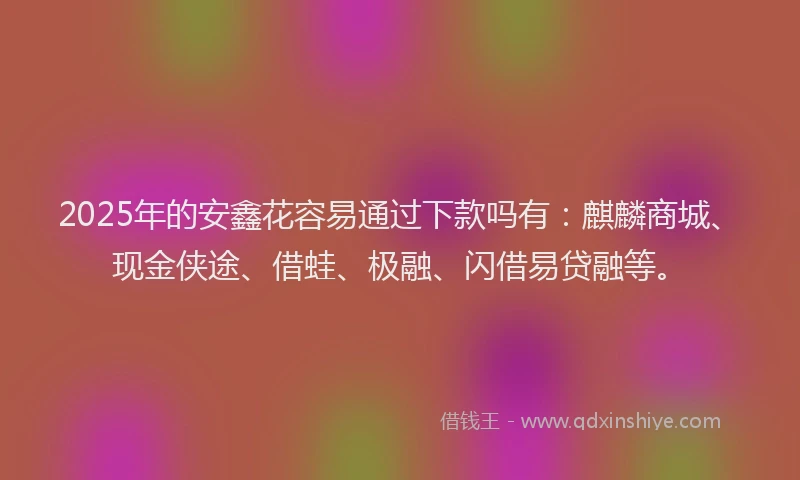2025年的安鑫花容易通过下款吗有：麒麟商城、现金侠途、借蛙、极融、闪借易贷融等。