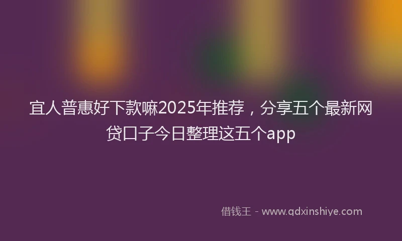 宜人普惠好下款嘛2025年推荐，分享五个最新网贷口子今日整理这五个app