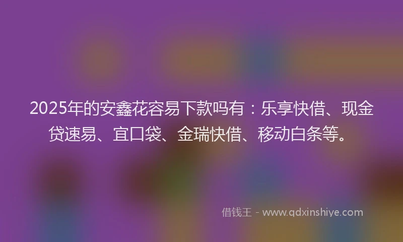 2025年的安鑫花容易下款吗有：乐享快借、现金贷速易、宜口袋、金瑞快借、移动白条等。