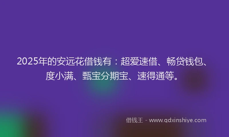 2025年的安远花借钱有：超爱速借、畅贷钱包、度小满、甄宝分期宝、速得通等。
