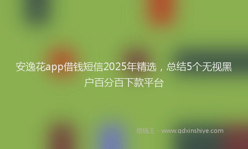 安逸花app借钱短信2025年精选，总结5个无视黑户百分百下款平台