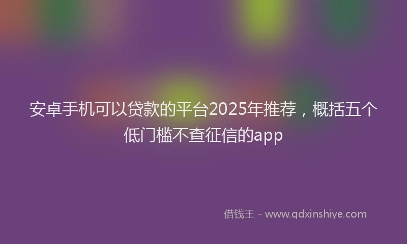 安卓手机可以贷款的平台2025年推荐，概括五个低门槛不查征信的app
