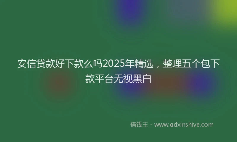 安信贷款好下款么吗2025年精选，整理五个包下款平台无视黑白