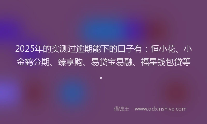 2025年的实测过逾期能下的口子有：恒小花、小金鹤分期、臻享购、易贷宝易融、福星钱包贷等。