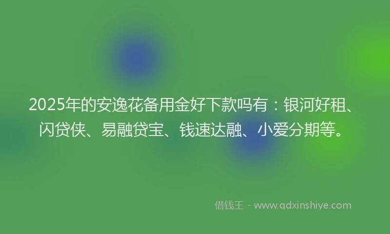 2025年的安逸花备用金好下款吗有：银河好租、闪贷侠、易融贷宝、钱速达融、小爱分期等。