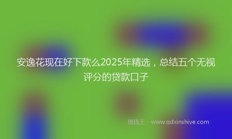 安逸花现在好下款么2025年精选，总结五个无视评分的贷款口子