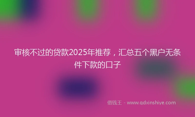 审核不过的贷款2025年推荐，汇总五个黑户无条件下款的口子